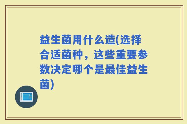 益生菌用什么造(选择合适菌种，这些重要参数决定哪个是佳益生菌)