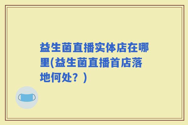 益生菌直播实体店在哪里(益生菌直播首店落地何处？)
