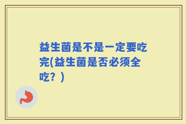 益生菌是不是一定要吃完(益生菌是否必须全吃?) 益生菌是不是一定要吃完(益生菌是否必须全吃?)