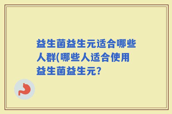 益生菌益生元适合哪些人群(哪些人适合使用益生菌益生元? 益生菌益生元适合哪些人群(哪些人适合使用益生菌益生元?