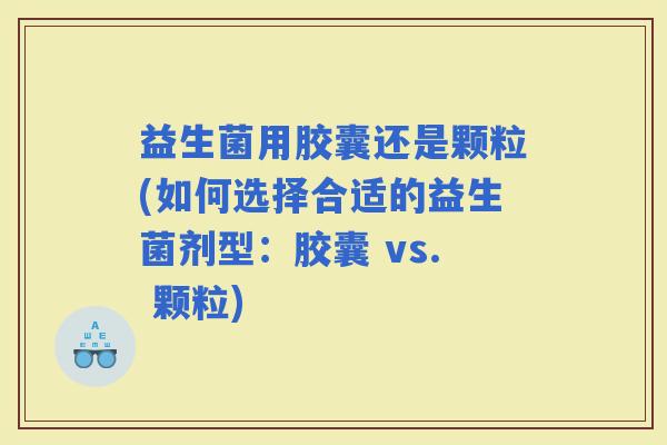 益生菌用胶囊还是颗粒(如何选择合适的益生菌剂型：胶囊 vs. 颗粒)