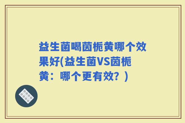 益生菌喝茵栀黄哪个效果好(益生菌VS茵栀黄：哪个更有效？)