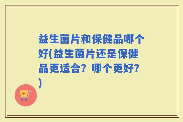 益生菌片和保健品哪个好(益生菌片还是保健品更适合？哪个更好？)