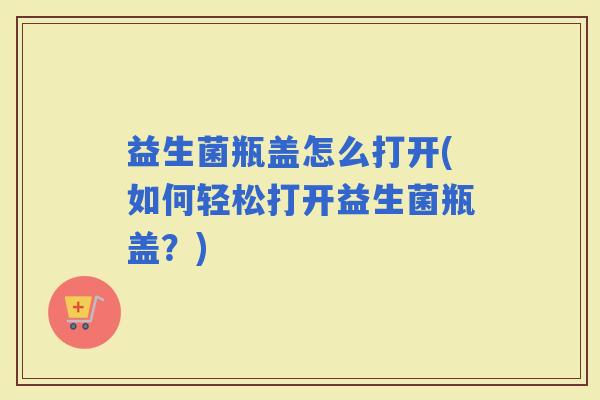益生菌瓶盖怎么打开(如何轻松打开益生菌瓶盖？)
