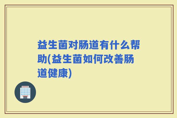 益生菌对肠道有什么帮助(益生菌如何改善肠道健康)