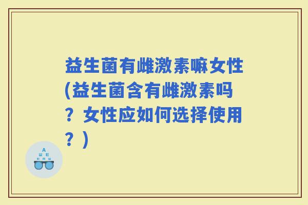 益生菌有雌激素嘛女性(益生菌含有雌激素吗?女性应如何选择使用?) 益生菌有雌激素嘛女性(益生菌含有雌激素吗?女性应如何选择使用?)