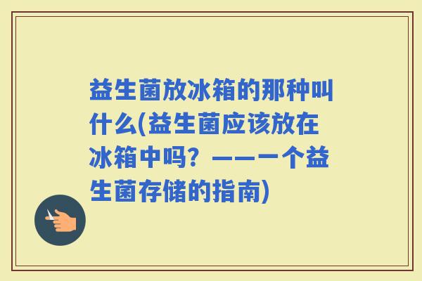 益生菌放冰箱的那种叫什么(益生菌应该放在冰箱中吗？——一个益生菌存储的指南)