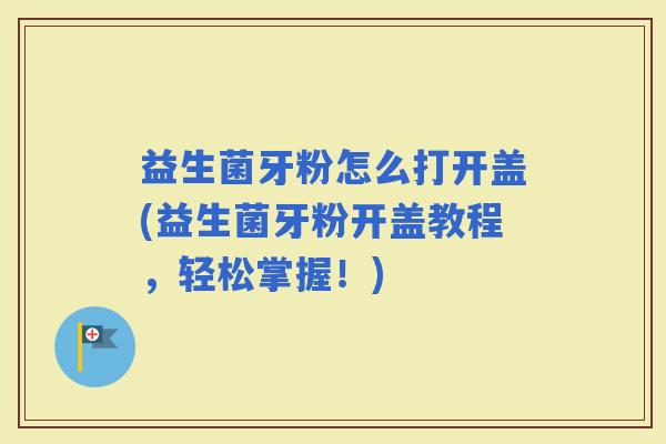 益生菌牙粉怎么打开盖(益生菌牙粉开盖教程，轻松掌握！)