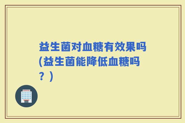 益生菌对有效果吗(益生菌能降低吗?) 益生菌对有效果吗(益生菌能降低吗?)
