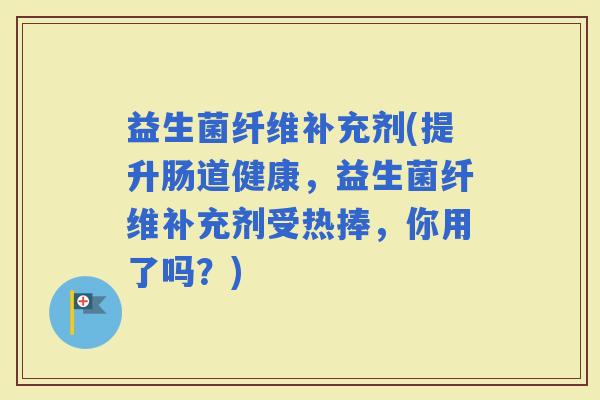 益生菌纤维补充剂(提升肠道健康，益生菌纤维补充剂受热捧，你用了吗？)