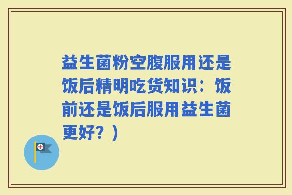 益生菌粉空腹服用还是饭后精明吃货知识：饭前还是饭后服用益生菌更好？)