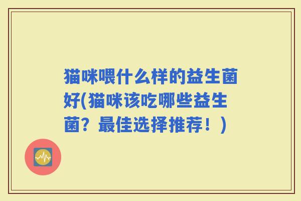 猫咪喂什么样的益生菌好(猫咪该吃哪些益生菌？佳选择推荐！)