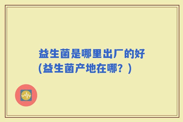 益生菌是哪里出厂的好(益生菌产地在哪？)