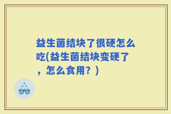 益生菌结块了很硬怎么吃(益生菌结块变硬了，怎么食用？)