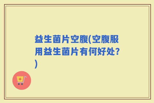 益生菌片空腹(空腹服用益生菌片有何好处?) 益生菌片空腹(空腹服用益生菌片有何好处?)