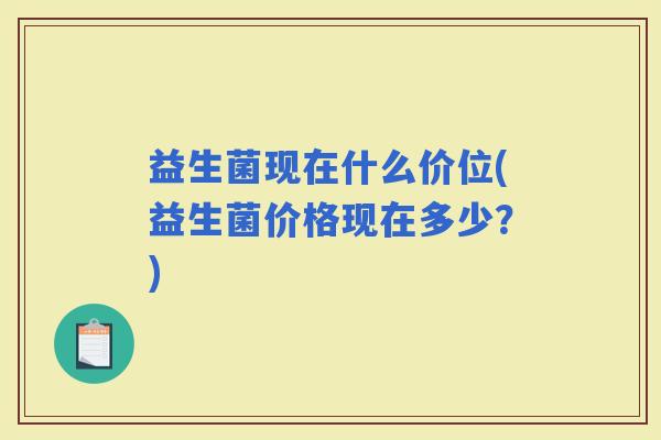 益生菌现在什么价位(益生菌价格现在多少?) 益生菌现在什么价位(益生菌价格现在多少?)