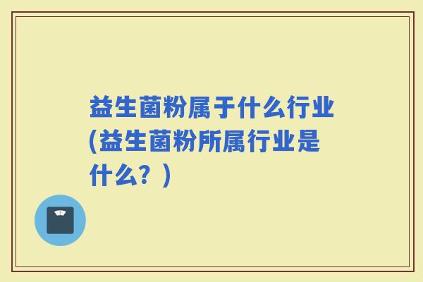 益生菌粉属于什么行业(益生菌粉所属行业是什么?) 益生菌粉属于什么行业(益生菌粉所属行业是什么?)