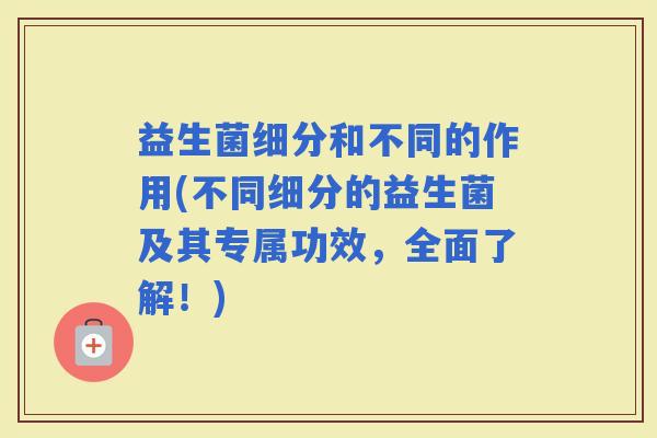 益生菌细分和不同的作用(不同细分的益生菌及其专属功效，全面了解！)