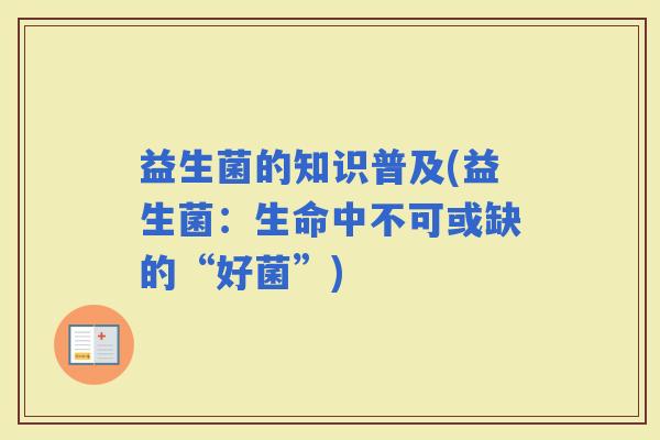 益生菌的知识普及(益生菌:生命中不可或缺的“好菌”) 益生菌的知识普及(益生菌:生命中不可或缺的“好菌”)