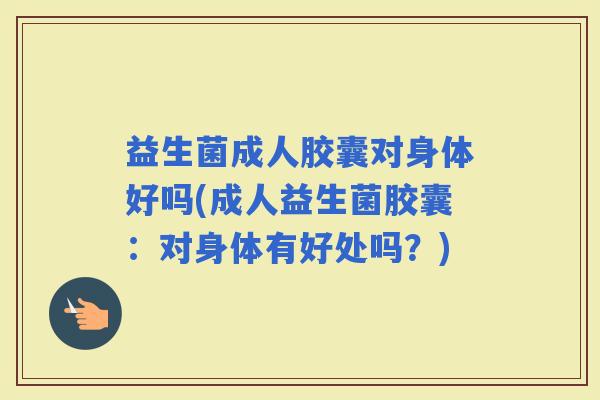益生菌成人胶囊对身体好吗(成人益生菌胶囊：对身体有好处吗？)