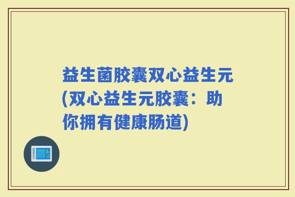 益生菌胶囊双心益生元(双心益生元胶囊:助你拥有健康肠道) 益生菌胶囊双心益生元(双心益生元胶囊:助你拥有健康肠道)
