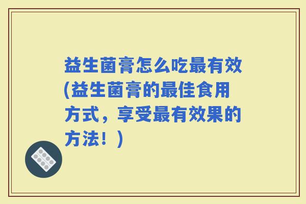 益生菌膏怎么吃有效(益生菌膏的佳食用方式,享受有效果的方法!) 益生菌膏怎么吃有效(益生菌膏的佳食用方式,享受有效果的方法!)