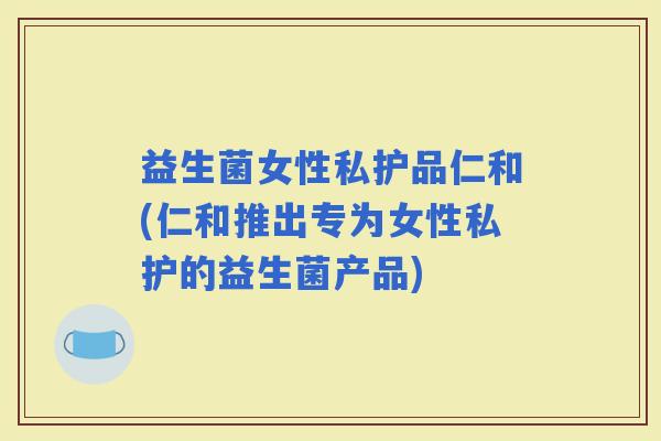 益生菌女性私护品仁和(仁和推出专为女性私护的益生菌产品)
