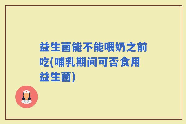 益生菌能不能喂奶之前吃(哺乳期间可否食用益生菌)