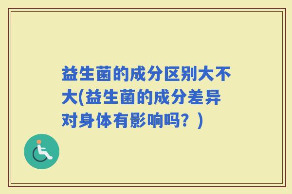 益生菌的成分区别大不大(益生菌的成分差异对身体有影响吗?) 益生菌的成分区别大不大(益生菌的成分差异对身体有影响吗?)