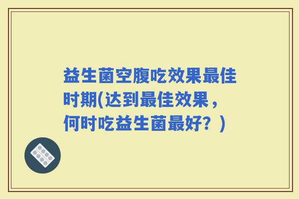 益生菌空腹吃效果佳时期(达到佳效果，何时吃益生菌好？)
