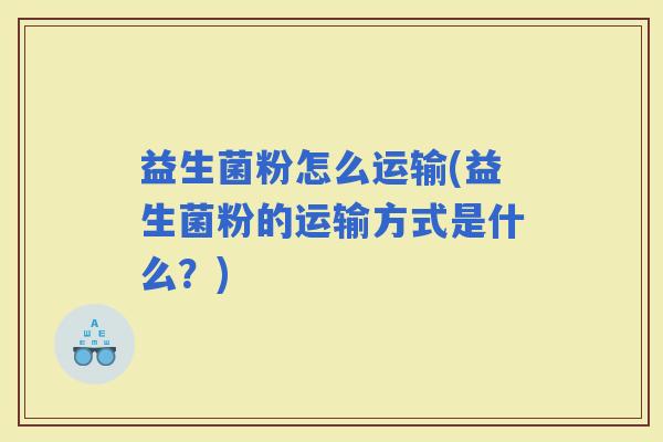 益生菌粉怎么运输(益生菌粉的运输方式是什么？)