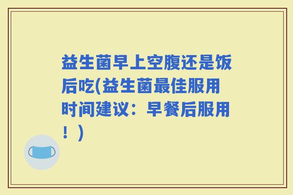 益生菌早上空腹还是饭后吃(益生菌佳服用时间建议:早餐后服用!) 益生菌早上空腹还是饭后吃(益生菌佳服用时间建议:早餐后服用!)