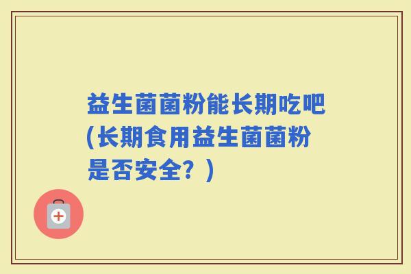 益生菌菌粉能长期吃吧(长期食用益生菌菌粉是否安全？)