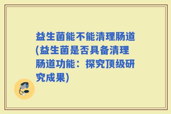 益生菌能不能清理肠道(益生菌是否具备清理肠道功能：探究研究成果)