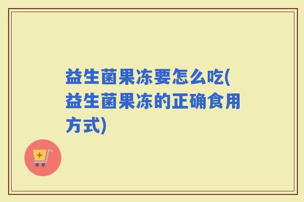 益生菌果冻要怎么吃(益生菌果冻的正确食用方式)