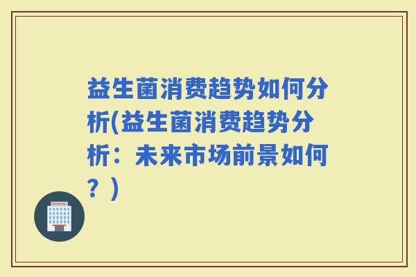 益生菌消费趋势如何分析(益生菌消费趋势分析:未来市场前景如何?) 益生菌消费趋势如何分析(益生菌消费趋势分析:未来市场前景如何?)