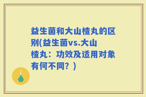 益生菌和大山楂丸的区别(益生菌vs.大山楂丸：功效及适用对象有何不同？)