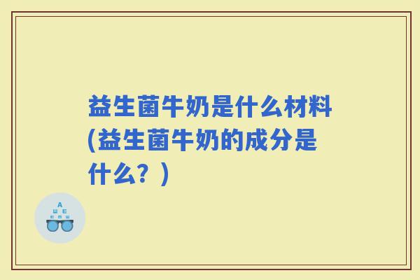 益生菌牛奶是什么材料(益生菌牛奶的成分是什么？)
