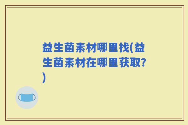 益生菌素材哪里找(益生菌素材在哪里获取?) 益生菌素材哪里找(益生菌素材在哪里获取?)