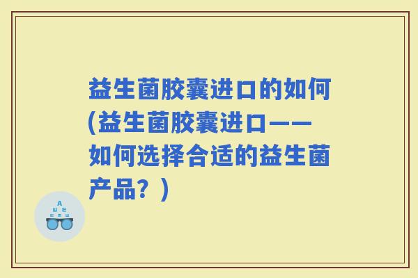益生菌胶囊进口的如何(益生菌胶囊进口——如何选择合适的益生菌产品？)
