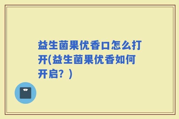 益生菌果优香口怎么打开(益生菌果优香如何开启？)