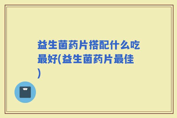 益生菌药片搭配什么吃好(益生菌药片佳) 益生菌药片搭配什么吃好(益生菌药片佳)