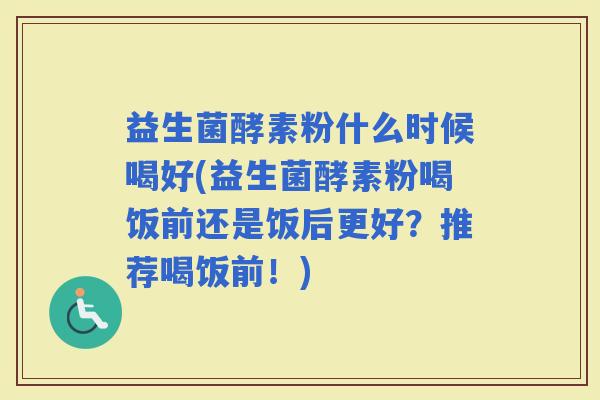 益生菌酵素粉什么时候喝好(益生菌酵素粉喝饭前还是饭后更好?推荐喝饭前!) 益生菌酵素粉什么时候喝好(益生菌酵素粉喝饭前还是饭后更好?推荐喝饭前!)