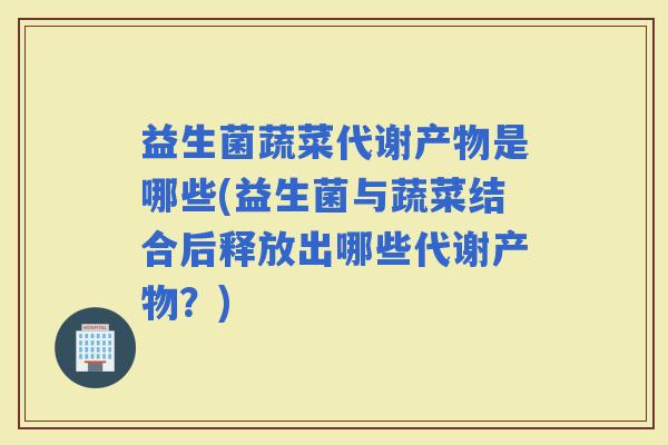 益生菌蔬菜代谢产物是哪些(益生菌与蔬菜结合后释放出哪些代谢产物？)