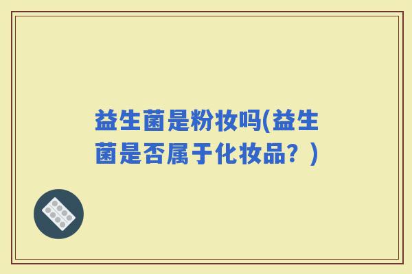 益生菌是粉妆吗(益生菌是否属于化妆品?) 益生菌是粉妆吗(益生菌是否属于化妆品?)