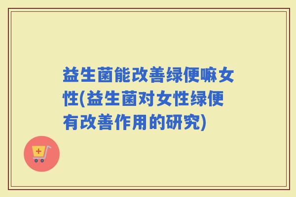 益生菌能改善绿便嘛女性(益生菌对女性绿便有改善作用的研究)