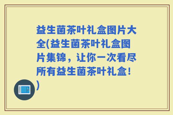 益生菌茶叶礼盒图片大全(益生菌茶叶礼盒图片集锦，让你一次看尽所有益生菌茶叶礼盒！)