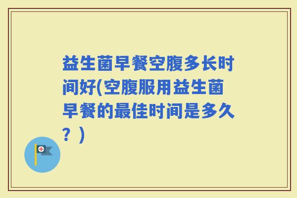 益生菌早餐空腹多长时间好(空腹服用益生菌早餐的佳时间是多久？)