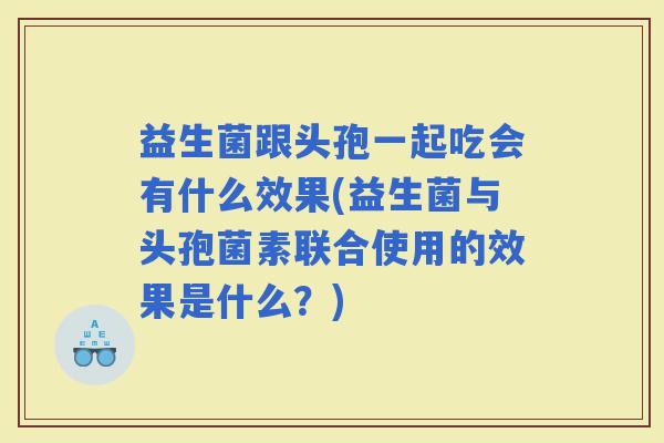 益生菌跟头孢一起吃会有什么效果(益生菌与头孢菌素联合使用的效果是什么？)