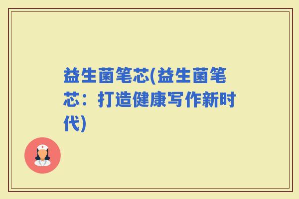益生菌笔芯(益生菌笔芯:打造健康写作新时代) 益生菌笔芯(益生菌笔芯:打造健康写作新时代)